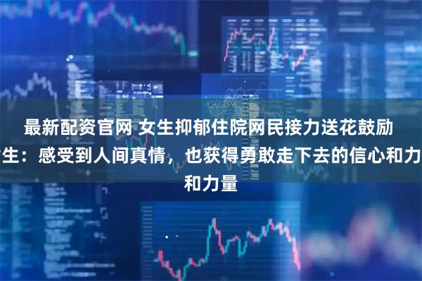 最新配资官网 女生抑郁住院网民接力送花鼓励 女生：感受到人间真情，也获得勇敢走下去的信心和力量