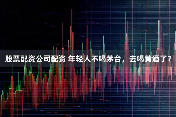 股票配资公司配资 年轻人不喝茅台，去喝黄酒了？