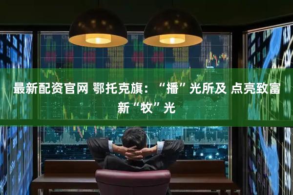 最新配资官网 鄂托克旗：“播”光所及 点亮致富新“牧”光