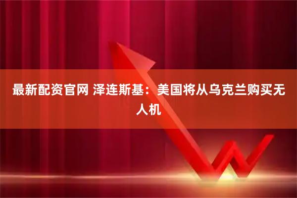 最新配资官网 泽连斯基：美国将从乌克兰购买无人机