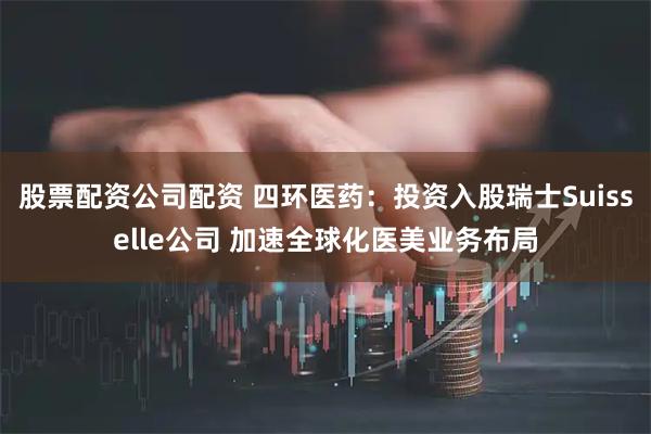 股票配资公司配资 四环医药：投资入股瑞士Suisselle公司 加速全球化医美业务布局