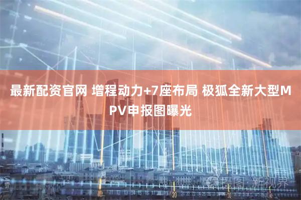 最新配资官网 增程动力+7座布局 极狐全新大型MPV申报图曝光