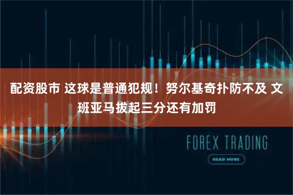 配资股市 这球是普通犯规！努尔基奇扑防不及 文班亚马拔起三分还有加罚