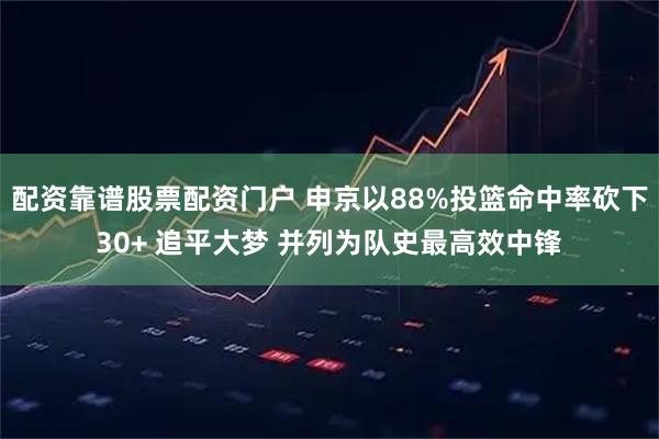 配资靠谱股票配资门户 申京以88%投篮命中率砍下30+ 追平大梦 并列为队史最高效中锋