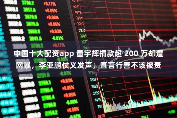 中国十大配资app 董宇辉捐款超 200 万却遭网暴，李亚鹏仗义发声，直言行善不该被责