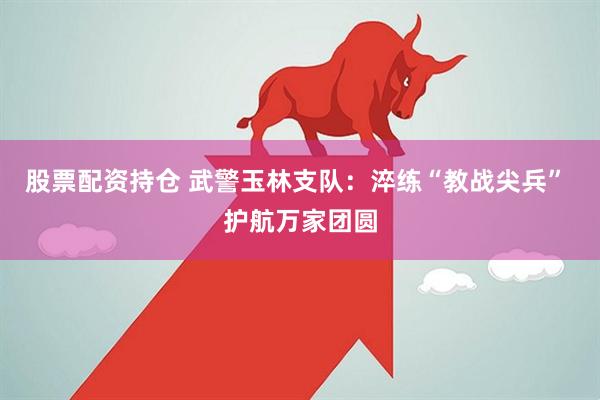 股票配资持仓 武警玉林支队：淬练“教战尖兵” 护航万家团圆