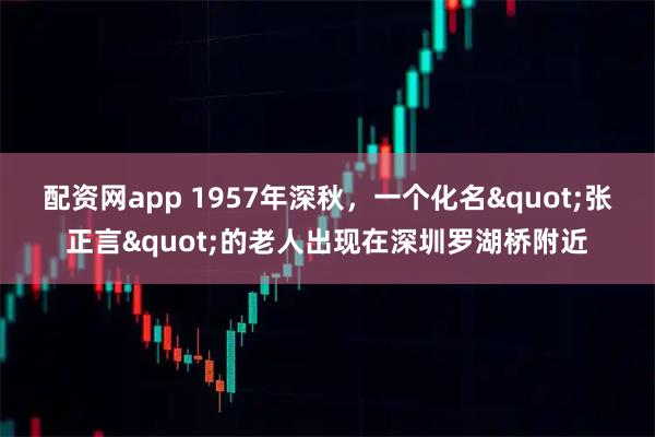 配资网app 1957年深秋，一个化名"张正言"的老人出现在深圳罗湖桥附近