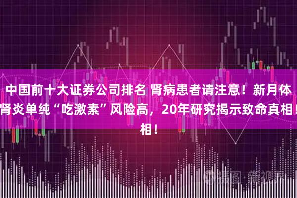 中国前十大证券公司排名 肾病患者请注意！新月体肾炎单纯“吃激素”风险高，20年研究揭示致命真相！