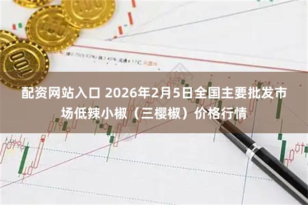 配资网站入口 2026年2月5日全国主要批发市场低辣小椒（三樱椒）价格行情