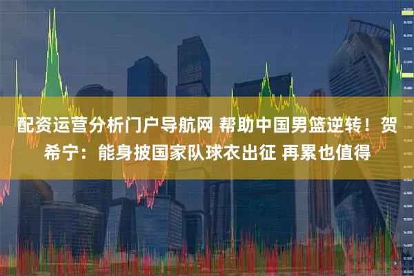 配资运营分析门户导航网 帮助中国男篮逆转！贺希宁：能身披国家队球衣出征 再累也值得