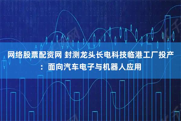 网络股票配资网 封测龙头长电科技临港工厂投产：面向汽车电子与机器人应用