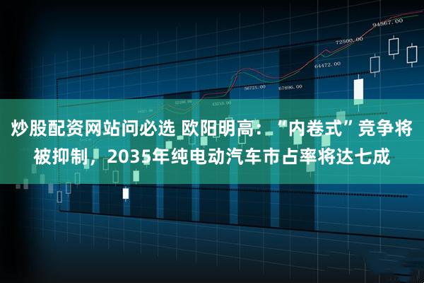 炒股配资网站问必选 欧阳明高：“内卷式”竞争将被抑制，2035年纯电动汽车市占率将达七成