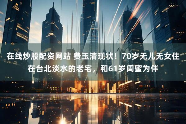 在线炒股配资网站 费玉清现状！70岁无儿无女住在台北淡水的老宅，和61岁闺蜜为伴